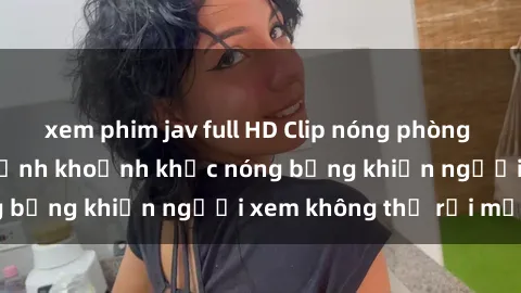 xem phim jav full HD Clip nóng phòng tắm gây sốt: Cận cảnh khoảnh khắc nóng bỏng khiến người xem không thể rời mắt