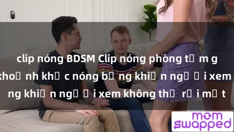 clip nóng BDSM Clip nóng phòng tắm gây sốt: Cận cảnh khoảnh khắc nóng bỏng khiến người xem không thể rời mắt