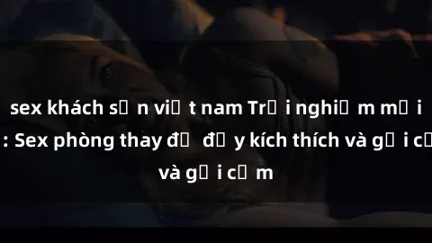 sex khách sạn việt nam Trải nghiệm mới lạ: Sex phòng thay đồ đầy kích thích và gợi cảm