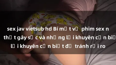 sex jav vietsub hd Bí mật về phim sex nơi công cộng: Sự thật gây sốc và những lời khuyên cần biết để tránh rủi ro