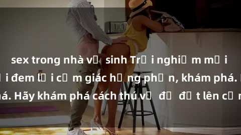 sex trong nhà vệ sinh Trải nghiệm mới lạ: Sex trong xe hơi đem lại cảm giác hưng phấn, khám phá. Hãy khám phá cách thú vị để đốt lên cảm xúc trong cuộc tình!