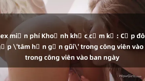 sex miễn phí Khoảnh khắc cấm kỵ: Cặp đôi bị bắt gặp 'tâm hồn gần gũi' trong công viên vào ban ngày