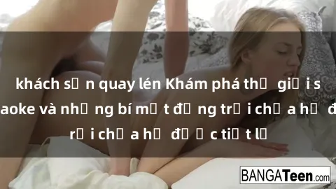 khách sạn quay lén Khám phá thế giới sex quán karaoke và những bí mật động trời chưa hề được tiết lộ