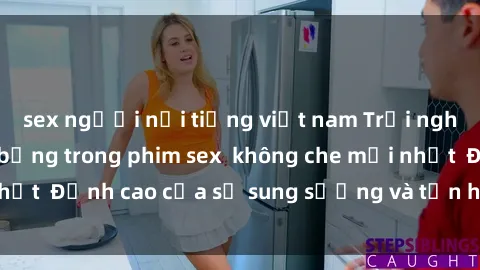 sex người nổi tiếng việt nam Trải nghiệm cực kỳ nóng bỏng trong phim sex  không che mới nhất  Đỉnh cao của sự sung sướng và tận hưởng chân thật