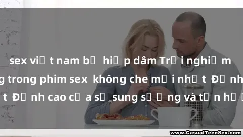 sex việt nam bị hiếp dâm Trải nghiệm cực kỳ nóng bỏng trong phim sex  không che mới nhất  Đỉnh cao của sự sung sướng và tận hưởng chân thật