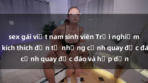 sex gái việt nam sinh viên Trải nghiệm phim sex : Sự kích thích đến từ những cảnh quay độc đáo và hấp dẫn