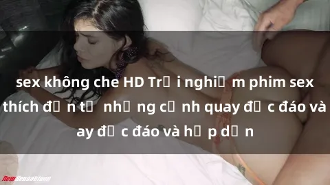 sex không che HD Trải nghiệm phim sex : Sự kích thích đến từ những cảnh quay độc đáo và hấp dẫn