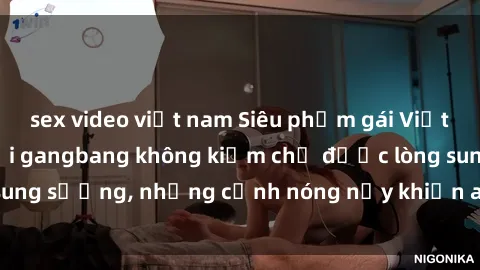 sex video việt nam Siêu phẩm gái Việt tham gia trong buổi gangbang không kiềm chế được lòng sung sướng, những cảnh nóng nảy khiến ai cũng phải mãn nhãn