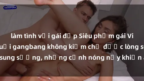 làm tình với gái đẹp Siêu phẩm gái Việt tham gia trong buổi gangbang không kiềm chế được lòng sung sướng, những cảnh nóng nảy khiến ai cũng phải mãn nhãn