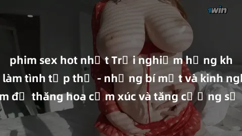 phim sex hot nhất Trải nghiệm hứng khởi cùng với việc làm tình tập thể - những bí mật và kinh nghiệm để thăng hoa cảm xúc và tăng cường sự gắn kết trong mối quan hệ
