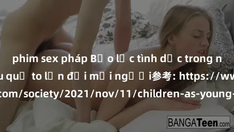 phim sex pháp Bạo lực tình dục trong nhóm: nguy cơ và hậu quả to lớn đối mọi người参考: https://www.theguardian.com/society/2021/nov/11/children-as-young-as-four-are-being-sexually-abused-by-groups-in-u