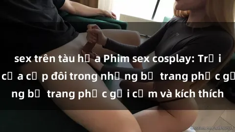sex trên tàu hỏa Phim sex cosplay: Trải nghiệm tuyệt vời của cặp đôi trong những bộ trang phục gợi cảm và kích thích