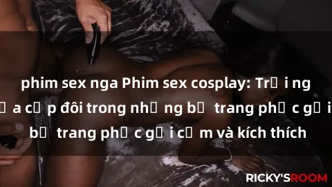 phim sex nga Phim sex cosplay: Trải nghiệm tuyệt vời của cặp đôi trong những bộ trang phục gợi cảm và kích thích