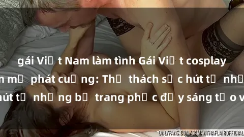 gái Việt Nam làm tình Gái Việt cosplay sexy khiến fan hâm mộ phát cuồng: Thử thách sức hút từ những bộ trang phục đầy sáng tạo và quyến rũ!