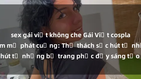 sex gái việt không che Gái Việt cosplay sexy khiến fan hâm mộ phát cuồng: Thử thách sức hút từ những bộ trang phục đầy sáng tạo và quyến rũ!