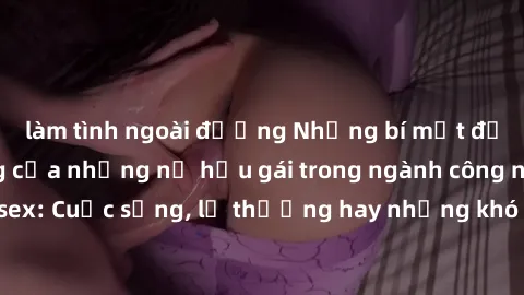 làm tình ngoài đường Những bí mật đằng sau cuộc sống của những nữ hầu gái trong ngành công nghiệp sex: Cuộc sống, lẽ thường hay những khó khăn mà họ phải đối mặt.