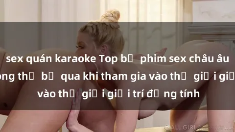 sex quán karaoke Top bộ phim sex châu âu nổi tiếng không thể bỏ qua khi tham gia vào thế giới giải trí đồng tính