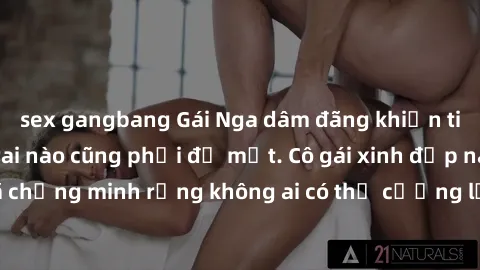 sex gangbang Gái Nga dâm đãng khiến tim bất cứ chàng trai nào cũng phải đỏ mặt. Cô gái xinh đẹp này đã chứng minh rằng không ai có thể cưỡng lại khi cô làm tình đắm say.