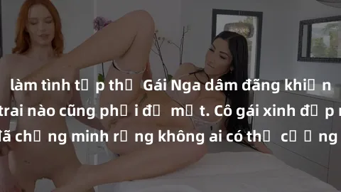 làm tình tập thể Gái Nga dâm đãng khiến tim bất cứ chàng trai nào cũng phải đỏ mặt. Cô gái xinh đẹp này đã chứng minh rằng không ai có thể cưỡng lại khi cô làm tình đắm say.