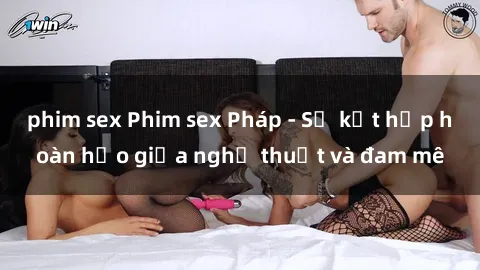 phim sex Phim sex Pháp - Sự kết hợp hoàn hảo giữa nghệ thuật và đam mê