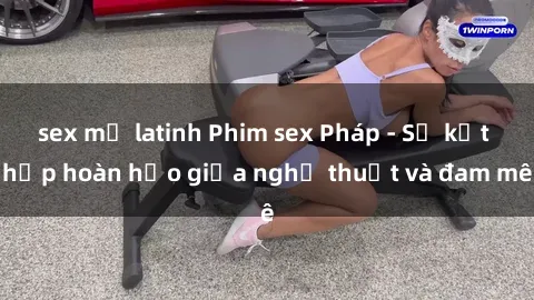 sex mỹ latinh Phim sex Pháp - Sự kết hợp hoàn hảo giữa nghệ thuật và đam mê