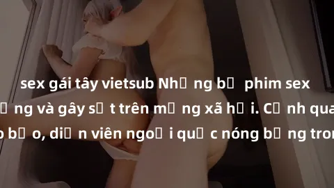sex gái tây vietsub Những bộ phim sex ngoại quốc nổi tiếng và gây sốt trên mạng xã hội. Cảnh quay táo bạo, diễn viên ngoại quốc nóng bỏng trong các tác phẩm đỉnh cao.