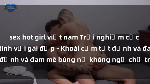 sex hot girl việt nam Trải nghiệm cực kỳ thú vị khi làm tình với gái đẹp - Khoái cảm tột đỉnh và đam mê bùng nổ không ngờ chỉ trong một đêm!