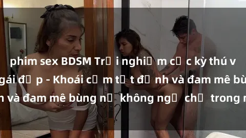 phim sex BDSM Trải nghiệm cực kỳ thú vị khi làm tình với gái đẹp - Khoái cảm tột đỉnh và đam mê bùng nổ không ngờ chỉ trong một đêm!
