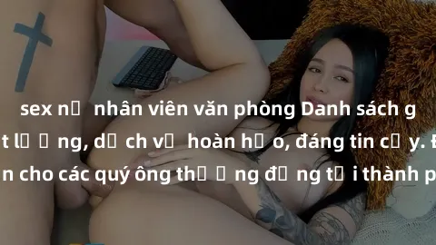 sex nữ nhân viên văn phòng Danh sách gái call girl vip chất lượng, dịch vụ hoàn hảo, đáng tin cậy. Điều hấp dẫn cho các quý ông thượng đẳng tại thành phố. Hãy nhấc máy và đặt lịch ngay!