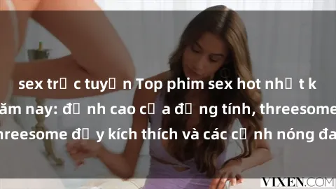 sex trực tuyến Top phim sex hot nhất không thể bỏ lỡ năm nay: đỉnh cao của đồng tính, threesome đầy kích thích và các cảnh nóng đang gây sốt!