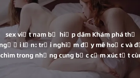 sex việt nam bị hiếp dâm Khám phá thế giới mới với sex người lớn: trải nghiệm đầy mê hoặc và đắm chìm trong những cung bậc cảm xúc tột cùng, hứng khởi và cuốn hút.