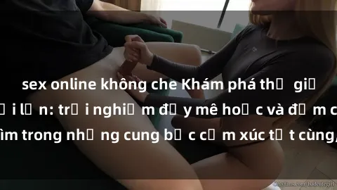sex online không che Khám phá thế giới mới với sex người lớn: trải nghiệm đầy mê hoặc và đắm chìm trong những cung bậc cảm xúc tột cùng, hứng khởi và cuốn hút.