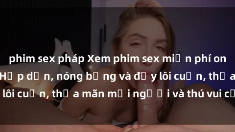 phim sex pháp Xem phim sex miễn phí online ngay tại đây – Hấp dẫn, nóng bỏng và đầy lôi cuốn, thỏa mãn mọi người và thú vui của bạn!
