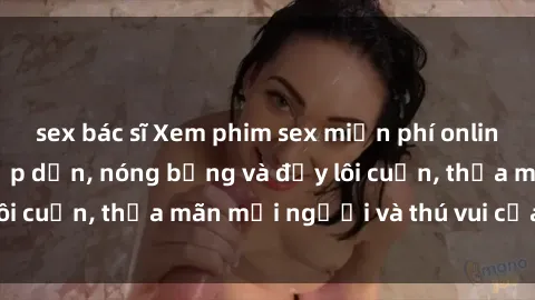 sex bác sĩ Xem phim sex miễn phí online ngay tại đây – Hấp dẫn, nóng bỏng và đầy lôi cuốn, thỏa mãn mọi người và thú vui của bạn!