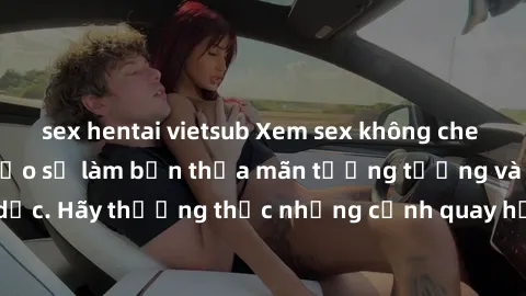 sex hentai vietsub Xem sex không che HD miễn phí đảm bảo sẽ làm bạn thỏa mãn tưởng tượng và nhu cầu tình dục. Hãy thưởng thức những cảnh quay hấp dẫn và mãnh liệt ngay bây giờ!
