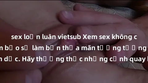 sex loạn luân vietsub Xem sex không che HD miễn phí đảm bảo sẽ làm bạn thỏa mãn tưởng tượng và nhu cầu tình dục. Hãy thưởng thức những cảnh quay hấp dẫn và mãnh liệt ngay bây giờ!