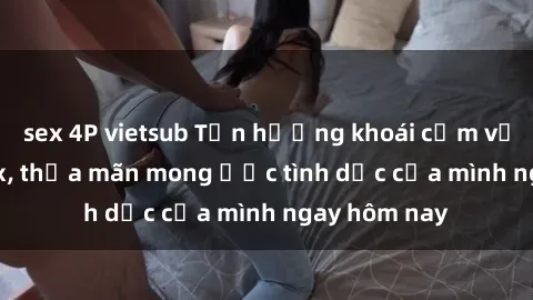 sex 4P vietsub Tận hưởng khoái cảm với gái xinh sex, thỏa mãn mong ước tình dục của mình ngay hôm nay
