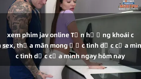 xem phim jav online Tận hưởng khoái cảm với gái xinh sex, thỏa mãn mong ước tình dục của mình ngay hôm nay