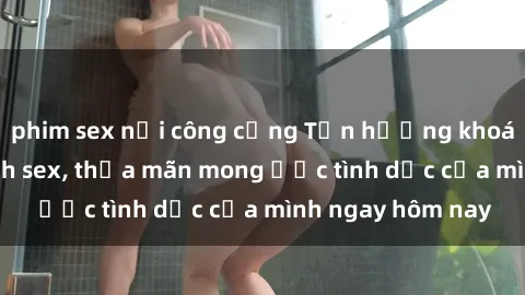 phim sex nơi công cộng Tận hưởng khoái cảm với gái xinh sex, thỏa mãn mong ước tình dục của mình ngay hôm nay