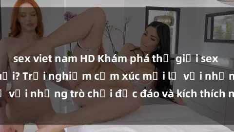 sex viet nam HD Khám phá thế giới sex trực tuyến: Hơn tuổi? Trải nghiệm cảm xúc mới lạ với những trò chơi độc đáo và kích thích người lớn