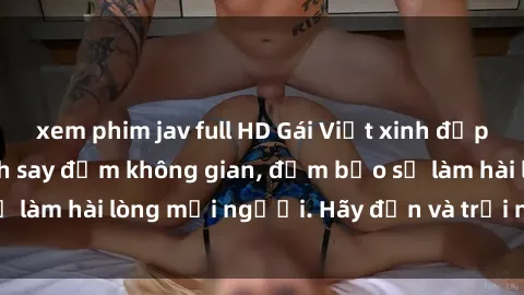 xem phim jav full HD Gái Việt xinh đẹp, nồng nàn làm tình say đắm không gian, đảm bảo sẽ làm hài lòng mọi người. Hãy đến và trải nghiệm ngay!