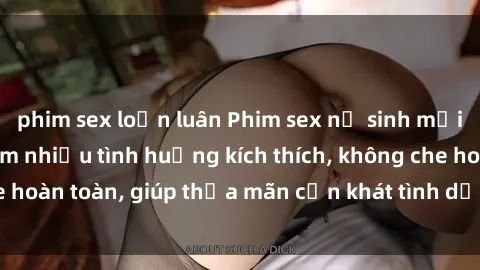 phim sex loạn luân Phim sex nữ sinh mới nhất: Trải nghiệm nhiều tình huống kích thích, không che hoàn toàn, giúp thỏa mãn cơn khát tình dục của các bạn trẻ