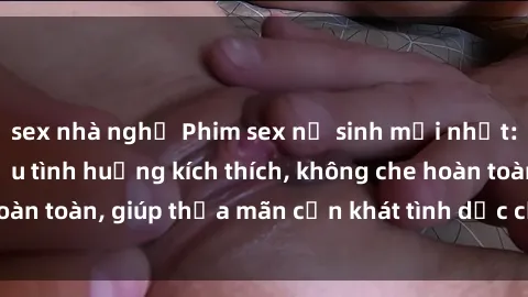 sex nhà nghỉ Phim sex nữ sinh mới nhất: Trải nghiệm nhiều tình huống kích thích, không che hoàn toàn, giúp thỏa mãn cơn khát tình dục của các bạn trẻ