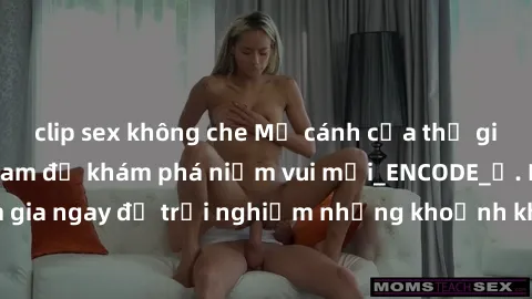 clip sex không che Mở cánh cửa thế giới sex MILF Việt Nam để khám phá niềm vui mới_ENCODE_. Hãy tham gia ngay để trải nghiệm những khoảnh khắc đầy kích thích và đam mê.