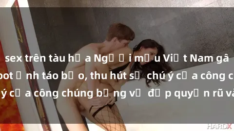 sex trên tàu hỏa Người mẫu Việt Nam gây sốt với loạt shoot ảnh táo bạo, thu hút sự chú ý của công chúng bằng vẻ đẹp quyến rũ và gợi cảm.