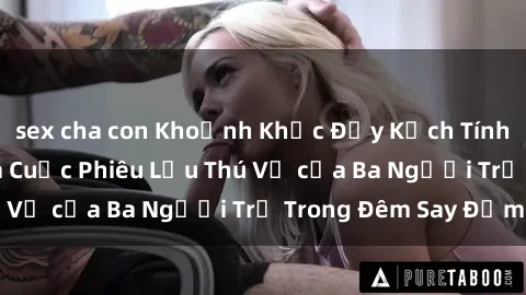 sex cha con Khoảnh Khắc Đầy Kịch Tính: Sex  Việt Nam và Cuộc Phiêu Lưu Thú Vị của Ba Người Trẻ Trong Đêm Say Đắm
