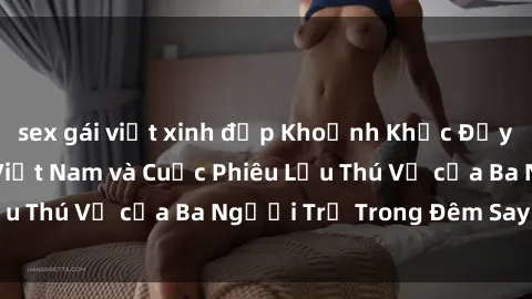 sex gái việt xinh đẹp Khoảnh Khắc Đầy Kịch Tính: Sex  Việt Nam và Cuộc Phiêu Lưu Thú Vị của Ba Người Trẻ Trong Đêm Say Đắm