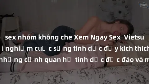 sex nhóm không che Xem Ngay Sex  Vietsub Full HD - Cùng trải nghiệm cuộc sống tình dục đầy kích thích với những cảnh quan hệ tình dục độc đáo và mãnh liệt trong bộ phim này!