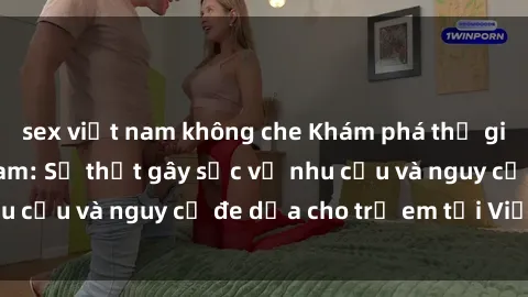 sex việt nam không che Khám phá thế giới sex loli Việt Nam: Sự thật gây sốc về nhu cầu và nguy cơ đe dọa cho trẻ em tại Việt Nam