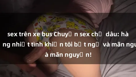 sex trên xe bus Chuyện sex chị dâu: hành động nhiệt tình khiến tôi bất ngờ và mãn nguyện!